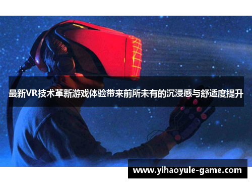 最新VR技术革新游戏体验带来前所未有的沉浸感与舒适度提升